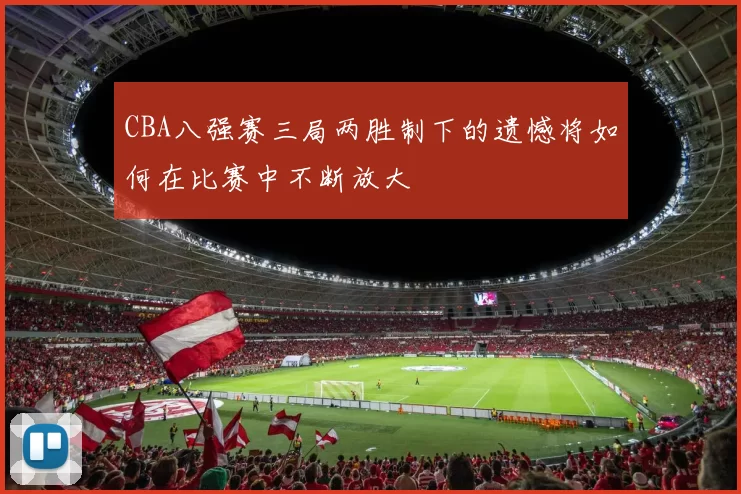 CBA八强赛三局两胜制下的遗憾将如何在比赛中不断放大