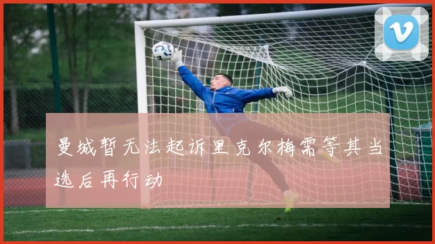曼城暂无法起诉里克尔梅需等其当选后再行动