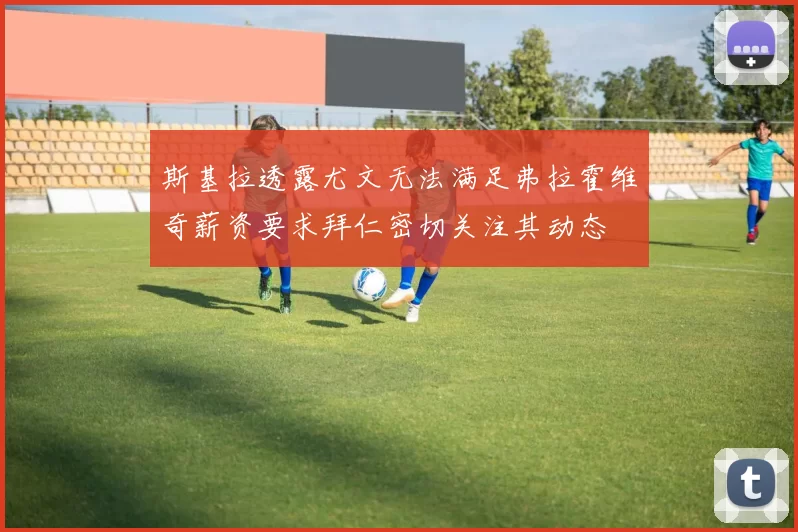 斯基拉透露尤文无法满足弗拉霍维奇薪资要求拜仁密切关注其动态