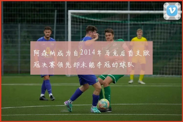 阿森纳成为自2014年马竞后首支欧冠决赛领先却未能夺冠的球队