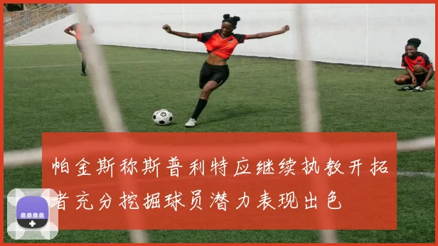 帕金斯称斯普利特应继续执教开拓者充分挖掘球员潜力表现出色