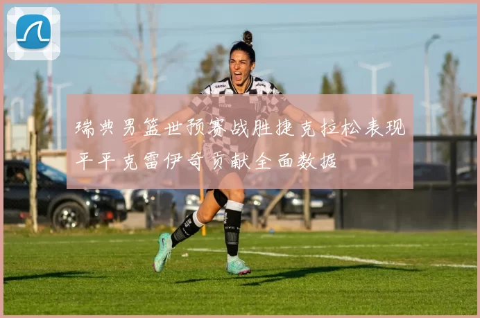 瑞典男篮世预赛战胜捷克拉松表现平平克雷伊奇贡献全面数据