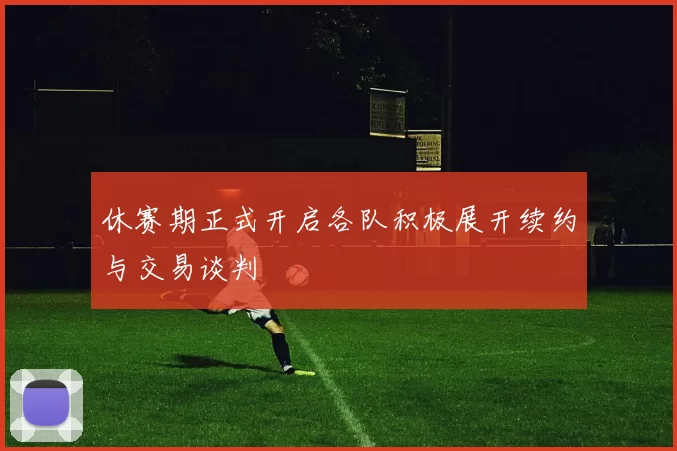 休赛期正式开启各队积极展开续约与交易谈判