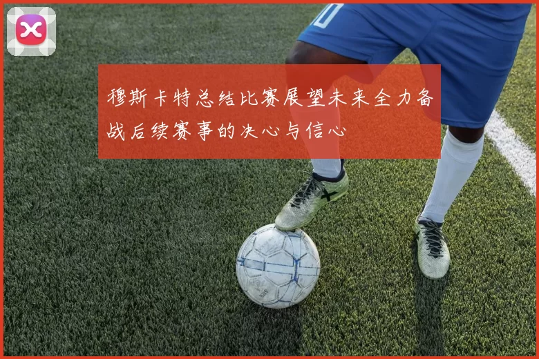 穆斯卡特总结比赛展望未来全力备战后续赛事的决心与信心