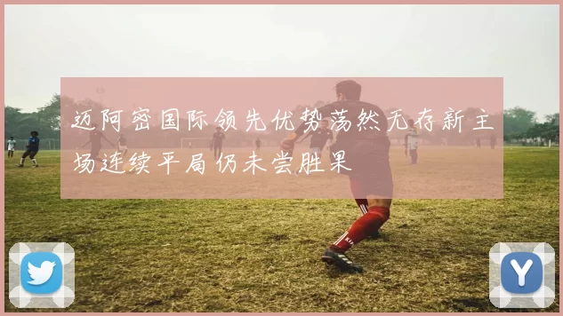 迈阿密国际领先优势荡然无存新主场连续平局仍未尝胜果