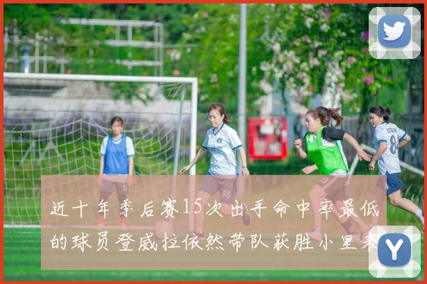 近十年季后赛15次出手命中率最低的球员登威拉依然带队获胜小里表现低迷仅得三分