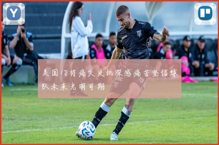 美国门将痛失良机深感痛苦坚信球队未来光明可期