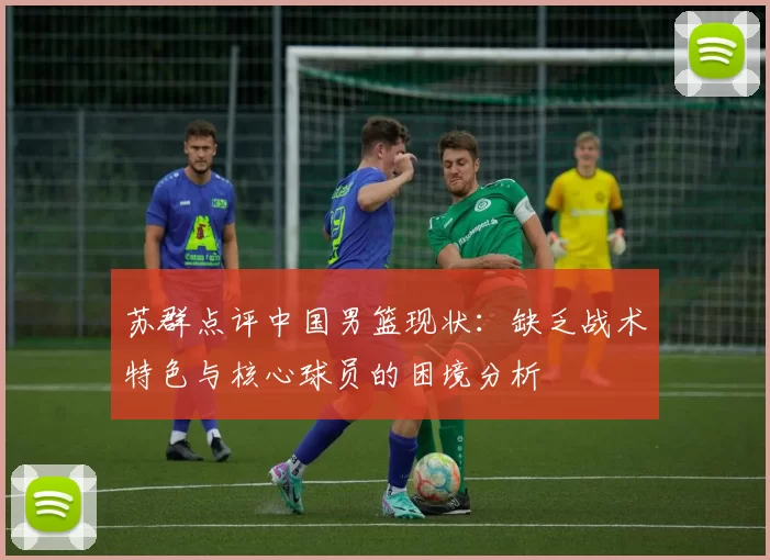 苏群点评中国男篮现状：缺乏战术特色与核心球员的困境分析