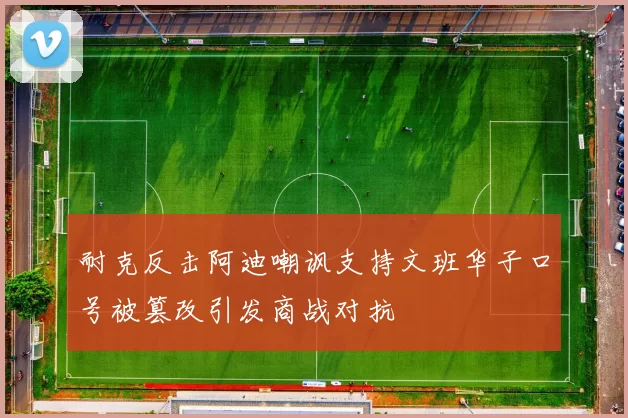耐克反击阿迪嘲讽支持文班华子口号被篡改引发商战对抗